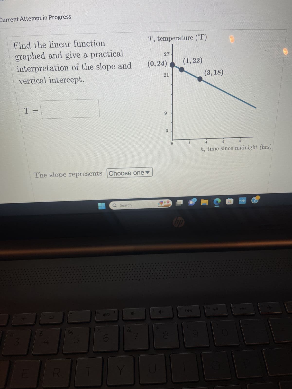 Current Attempt in Progress
Find the linear function
graphed and give a practical
interpretation of the slope and
vertical intercept.
3
T=
*
LLI
The slope represents Choose one
$
R
%
5
T
f6
6
Q Search
17
&
Y
T, temperature (°F)
(0,24)
18
27
U
21
9
3
8
(1,22)
hp
fg
144
9
(3,18)
8
h, time since midnight (hrs)
110
C
►ll
www.ha
*5