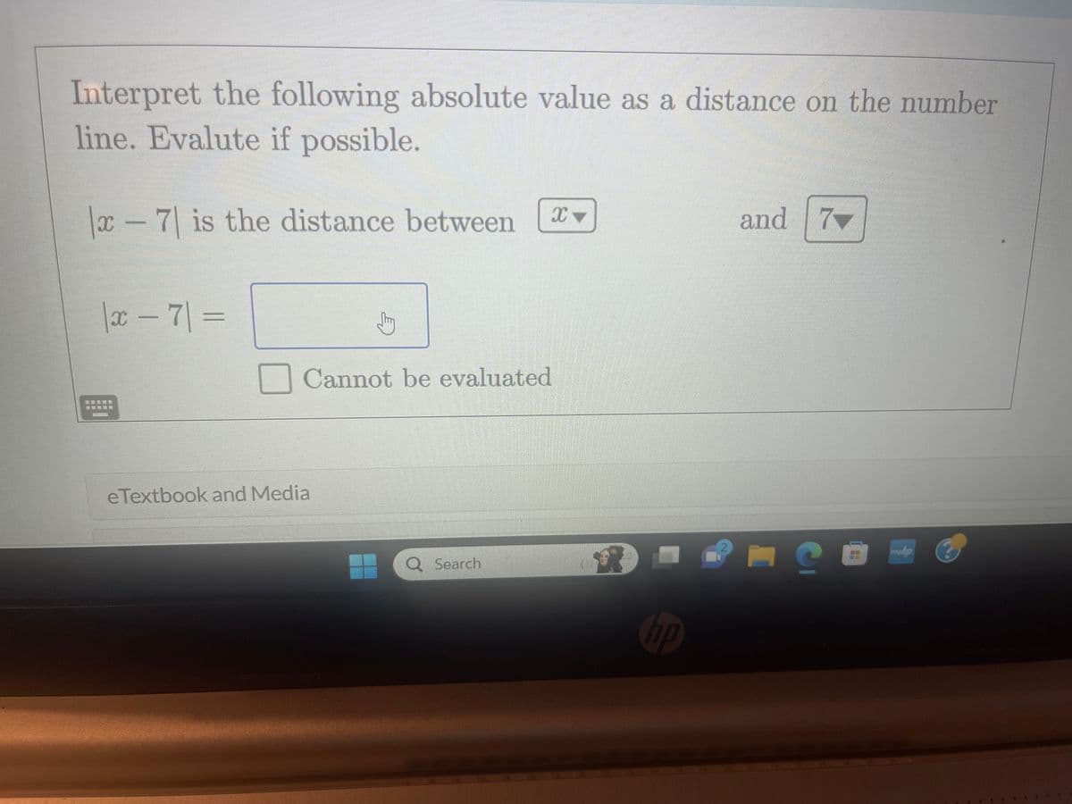 Interpret the following absolute value as a distance on the number
line. Evalute if possible.
x-7 is the distance between
|x - 7| =
Jhy
Cannot be evaluated
eTextbook and Media
Q Search
8
hp
and 7
C
myhp