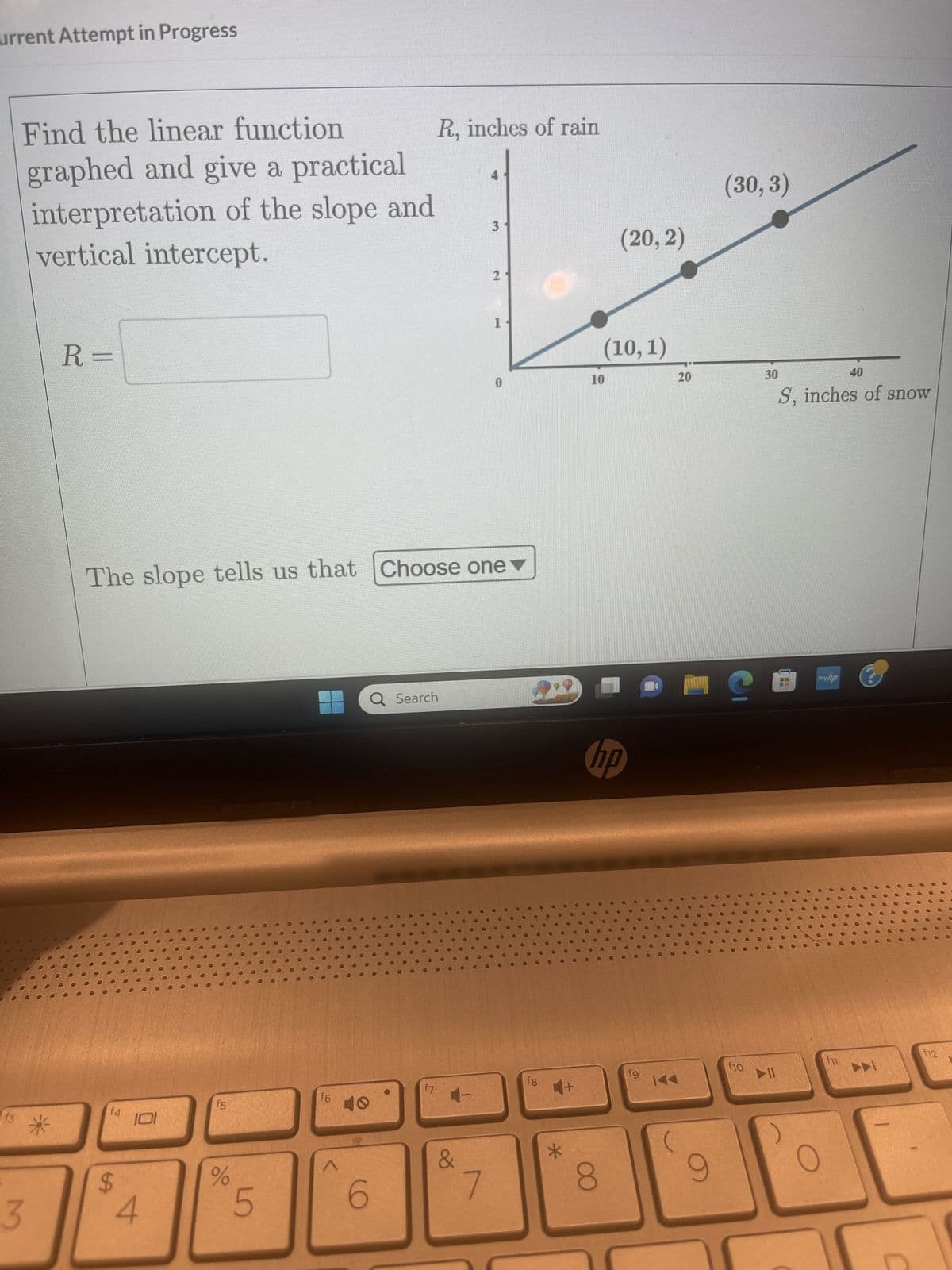 urrent Attempt in Progress
f3
Find the linear function
graphed and give a practical
interpretation of the slope and
vertical intercept.
3
*
R=
f4
LA
101
The slope tells us that Choose one
4
f5
%
5
f6
A
6
R, inches of rain
Q Search
f7
&
3
7
2
1
fg
+
10
(20, 2)
(10,1)
8
hp
fg
20
144
(30,3)
MC
9
♥
f10
●
C
30
40
S, inches of snow
0
●
O
H
O
O
O
●
myhp
O
f11
0
0.0
0
00
●
00
00
0000
000
F12
000