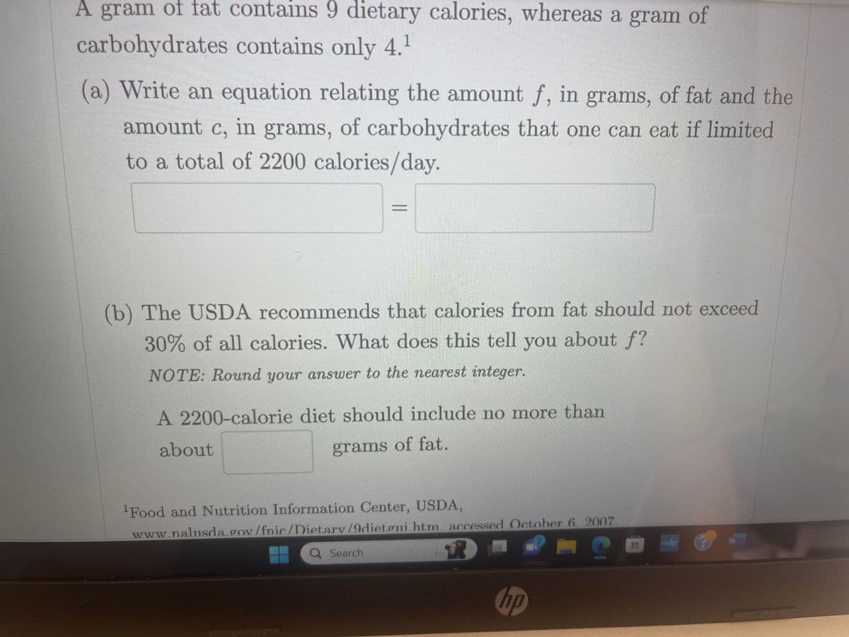 ### Dietary Fat and Carbohydrates in a 2200-Calorie Diet

A gram of fat contains 9 dietary calories, whereas a gram of carbohydrates contains only 4.^1

#### (a) Equation Relating Fat and Carbohydrates

Write an equation relating the amount \( f \), in grams, of fat and the amount \( c \), in grams, of carbohydrates that one can eat if limited to a total of 2200 calories/day.

\[ 9f + 4c = 2200 \]

#### (b) USDA Recommendations for Fat Intake

The USDA recommends that calories from fat should not exceed 30% of all calories. What does this tell you about \( f \)?

**NOTE:** Round your answer to the nearest integer.

A 2200-calorie diet should include no more than about \( \frac{0.30 \times 2200}{9} \approx 73 \) grams of fat.

---

^1 Source: Food and Nutrition Information Center, USDA, www.nal.usda.gov/fnic/Dietary/9dietary.html, accessed October 6, 2007.