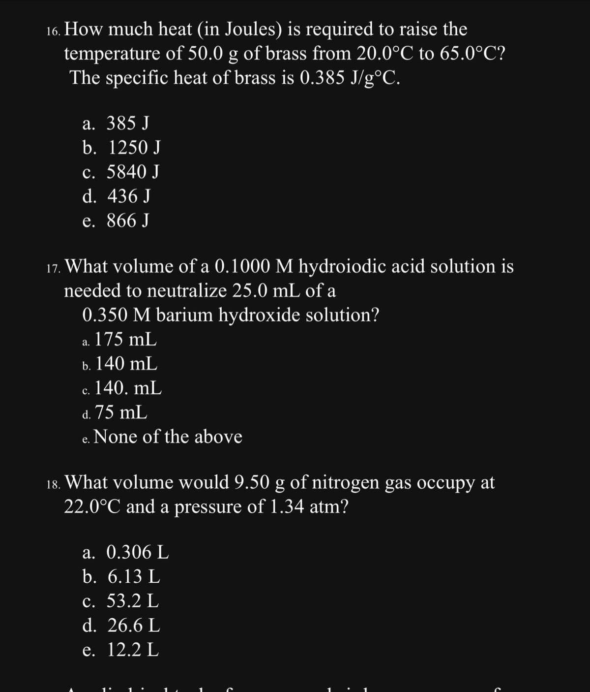 16. How much heat (in Joules) is required to raise the
temperature of 50.0 g of brass from 20.0°C to 65.0°C?
The specific heat of brass is 0.385 J/g°C.
a. 385 J
b. 1250 J
c. 5840 J
d. 436 J
e. 866 J
17. What volume of a 0.1000 M hydroiodic acid solution is
needed to neutralize 25.0 mL of a
0.350 M barium hydroxide solution?
a. 175 mL
b. 140 mL
c. 140. mL
d. 75 mL
None of the above
e.
18. What volume would 9.50 g of nitrogen gas occupy at
22.0°C and a pressure of 1.34 atm?
a. 0.306 L
b. 6.13 L
c. 53.2 L
d. 26.6 L
e. 12.2 L
e