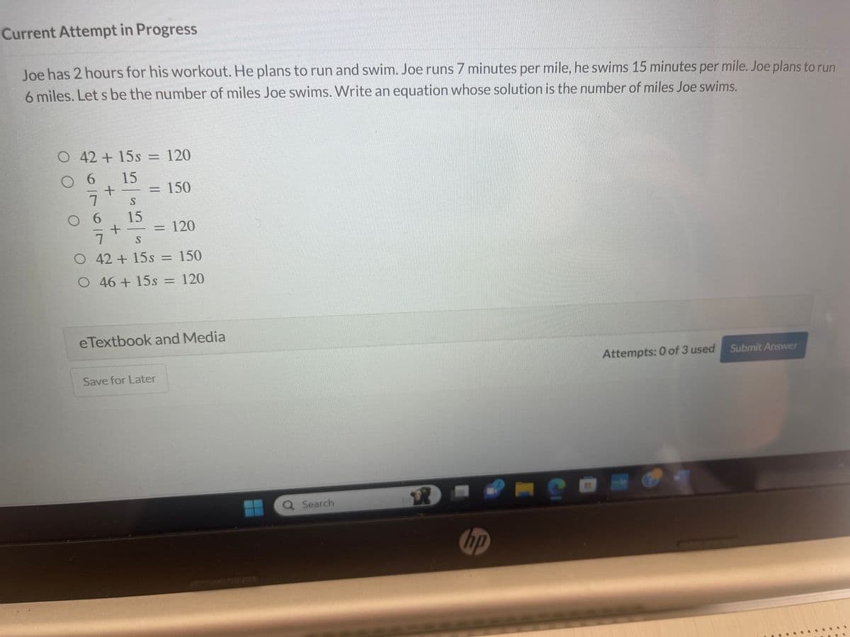 Current Attempt in Progress
Joe has 2 hours for his workout. He plans to run and swim. Joe runs 7 minutes per mile, he swims 15 minutes per mile. Joe plans to run
6 miles. Let s be the number of miles Joe swims. Write an equation whose solution is the number of miles Joe swims.
O 42 +15s = 120
6
15
+
S
15
<= 150
= 120
7
S
O 42 + 15s = 150
46 + 15s = 120
eTextbook and Media
Save for Later
Search
R
hp
2
Attempts: 0 of 3 used
Submit Answer