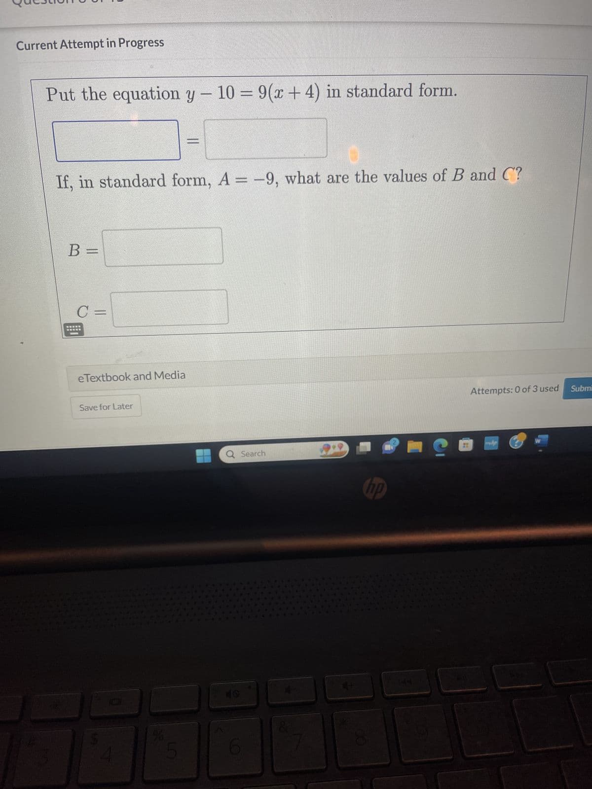 Current Attempt in Progress
Put the equation y − 10 = 9(x + 4) in standard form.
If, in standard form, A= -9, what are the values of B and C?
B =
C =
e Textbook and Media
Save for Later
5
Q Search
6
hp
C
Attempts: 0 of 3 used
www.hp
W
Submi