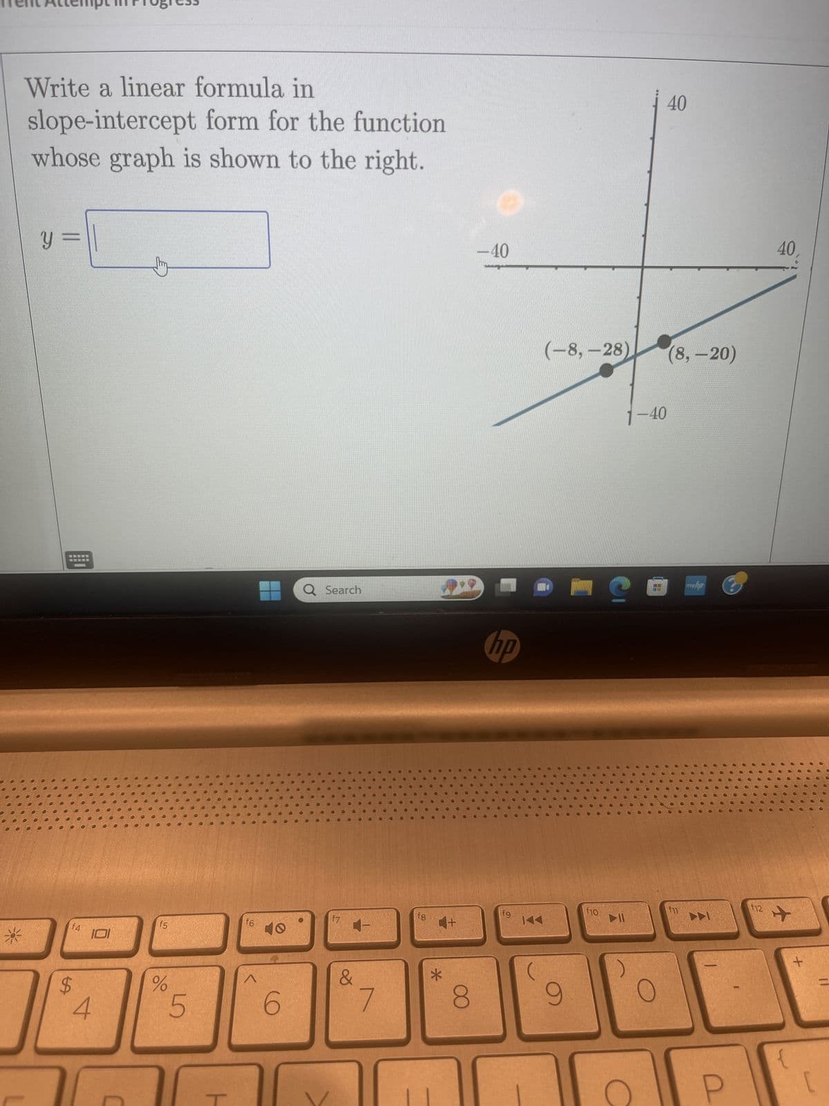 *
Write a linear formula in
slope-intercept form for the function
whose graph is shown to the right.
Y
f4
$
101
4
f5
%
5
f6
^
6
Q Search
f7
&
7
fg
*
+
8
-40
hp
fg
K
144
(
(-8,-28) (8, -20)
9
1-40
My G
f10
40
▷11
f11
www.hp
f12
40
+
+