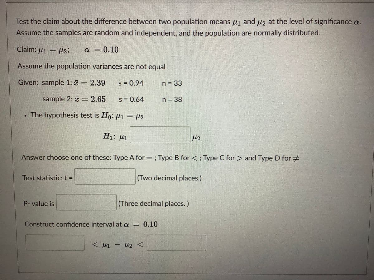 Test the claim about the difference between two population means µ1 and uz at the level of significance a.
Assume the samples are random and independent, and the population are normally distributed.
Claim: µ1 = H2;
0.10
Assume the population variances are not equal
Given: sample 1: T = 2.39
s = 0.94
n = 33
sample 2: 7 = 2.65
S = 0.64
n = 38
The hypothesis test is Ho: µ1 = H2
H1: H1
Answer choose one of these: Type A for =; Type B for<: Type C for > and Type D for #
Test statistic: t =
(Two decimal places.)
P- value is
(Three decimal places.)
Construct confidence interval at a
0.10
