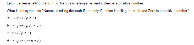 Let p: Lenlen is telling the truth, q: Narcos is telling a lie. and r: Zero is a positive number.
What is the symbol for "Narcos is telling the truth if and only if Lenlen is telling the truth and Zero is a positive number."
a.~q (p^r)
b. ~q (p^~r)
c.q→ (p^r)
d. ~q (~p^r)