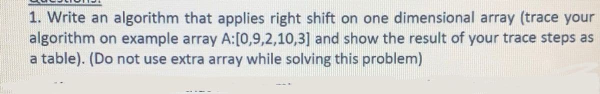 1. Write an algorithm that applies right shift on one dimensional array (trace your
algorithm on example array A:[0,9,2,10,3] and show the result of your trace steps as
a table). (Do not use extra array while solving this problem)
