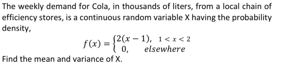 The weekly demand for Cola, in thousands of liters, from a local chain of
efficiency stores, is a continuous random variable X having the probability
density,
f(x) = {0,
(2(x – 1), 1< x < 2
elsewhere
Find the mean and variance of X.
