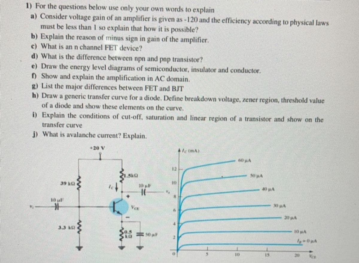 1) For the questions below use only your own words to explain
a) Consider voltage gain of an amplifier is given as -120 and the efficiency according to physical laws
must be less than 1 so explain that how it is possible?
b) Explain the reason of minus sign in gain of the amplifier.
c) What is ann channel FET device?
d) What is the difference between npn and pnp transistor?
e) Draw the energy level diagrams of semiconductor, insulator and conductor.
D Show and explain the amplification in AC domain.
g) List the major differences between FET and BJT
h) Draw a generic transfer curve for a diode. Define breakdown voltage, zener region, threshold value
of a diode and show these elements on the curve.
i) Explain the conditions of cut-off, saturation and linear region of a transistor and show on the
transfer curve
) What is avalanche current? Explain.
+20 V
le imA)
60 A
1.SkQ
39 &Q
y or
10 uF
Vex
3.3 A2
0.5
10 A
= SO
20
