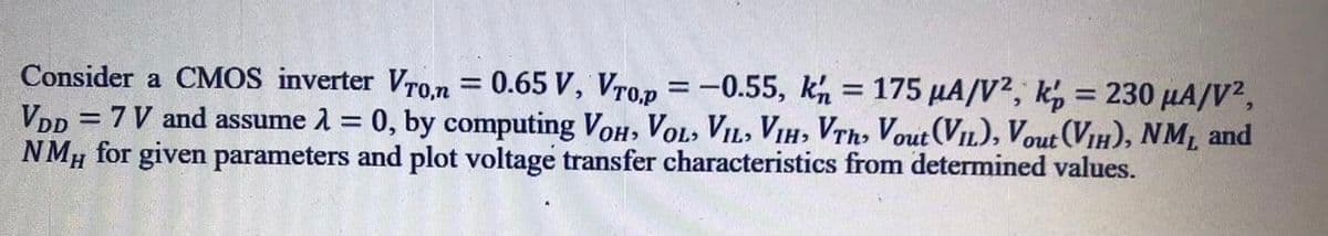 Consider a CMOS inverter Vron = 0.65 V, Vrop = -0.55, kh = 175 µA/V?, k, = 230 µA/V?,
VDp = 7 V and assume 1 = 0, by computing VoH, VOL, VIL, VIH, VTh, Vout (VIL), Vout (VIH), NM, and
NMH for given parameters and plot voltage transfer characteristics from determined values.
%3D
