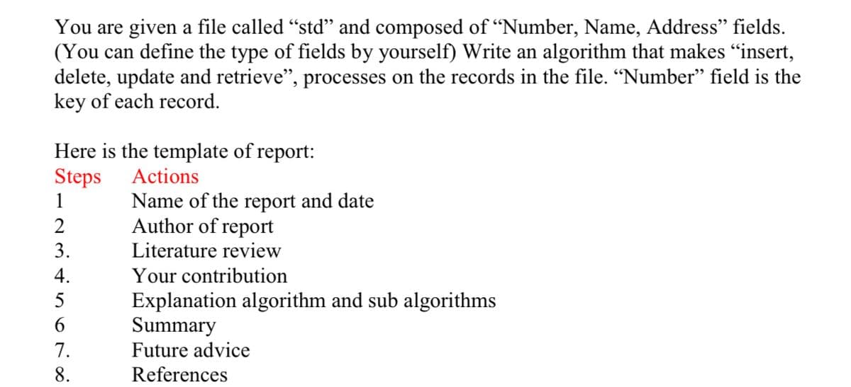 You are given a file called "std" and composed of “Number, Name, Address" fields.
(You can define the type of fields by yourself) Write an algorithm that makes "insert,
delete, update and retrieve", processes on the records in the file. "Number" field is the
key of each record.
Here is the template of report:
Steps
1
Actions
Name of the report and date
Author of report
2
3.
Literature review
4.
Your contribution
5
Explanation algorithm and sub algorithms
Summary
Future advice
6.
7.
8.
References
