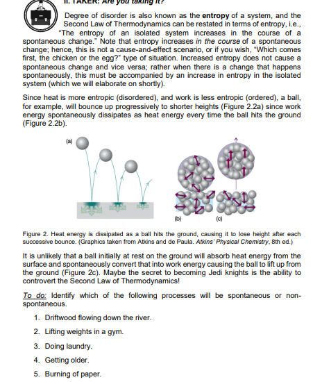 Degree of disorder is also known as the entropy of a system, and the
Second Law of Thermodynamics can be restated in terms of entropy, i.e.,
"The entropy of an isolated system increases in the course of a
spontaneous change." Note that entropy increases in the course of a spontaneous
change; hence, this is not a cause-and-effect scenario, or if you wish, "Which comes
first, the chicken or the egg?" type of situation. Increased entropy does not cause a
spontaneous change and vice versa; rather when there is a change that happens
spontaneously, this must be accompanied by an increase in entropy in the isolated
system (which we will elaborate on shortly).
Since heat is more entropic (disordered), and work is less entropic (ordered), a ball,
for example, will bounce up progressively to shorter heights (Figure 2.2a) since work
energy spontaneously dissipates as heat energy every time the ball hits the ground
(Figure 2.2b).
(a)
(b)
Figure 2. Heat energy is dissipated as a ball hits the ground, causing it to lose height after each
successive bounce. (Graphics taken from Atkins and de Paula. Atkins' Physical Chemistry, 8th ed.)
It is unlikely that a ball initially at rest on the ground will absorb heat energy from the
surface and spontaneously convert that into work energy causing the ball to lift up from
the ground (Figure 2c). Maybe the secret to becoming Jedi knights is the ability to
controvert the Second Law of Thermodynamics!
To do: Identify which of the following processes will be spontaneous or non-
spontaneous.
1. Driftwood flowing down the river.
2. Lifting weights in a gym.
3. Doing laundry.
4. Getting older.
5. Burning of paper.
