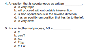 4. A reaction that is spontaneous as written
a. is very rapid
b. will proceed without outside intervention
c. is also spontaneous in the reverse direction
d. has an equilibrium position that lies far to the left
e. is very slow
5. For an isothermal process, AS =
a. q
b. qreulT
C. Qrev
d. Tqev
e. q +w
