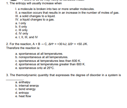 1. The entropy will usually increase when
I. a molecule is broken into two or more smaller molecules.
II. a reaction occurs that results in an increase in the number of moles of gas.
II. a solid changes to a liquid.
IV. a liquid changes to a gas.
a. I only
b. Il only
c. II only
d. IV only
e. I, II, III, and IV
2. For the reaction, A +B - C, AH° = +30 kJ; AS° = +50 J/K.
Therefore the reaction is:
a. spontaneous at all temperatures.
b. nonspontaneous atall temperatures.
C. spontaneous at temperatures less than 600 K.
d. spontaneous at temperatures greater than 600 K.
e. spontaneous only at 25°C.
3. The thermodynamic quantity that expresses the degree of disorder in a system is
a. enthalpy
b. internal energy
c. bond energy
d. entropy
e. heat flow
