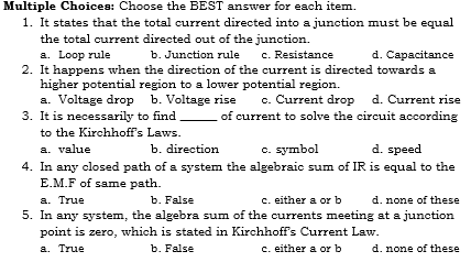 Multiple Choices: Choose the BEST answer for each item.
1. It states that the total current directed into a junction must be equal
the total current directed out of the junction.
d. Capacitance
a. Loop rule
2. It happens when the direction of the current is directed towards a
higher potential region to a lower potential region.
a. Voltage drop b. Voltage rise
3. It is necessarily to find
b. Junction rule
c. Resistance
c. Current drop
d. Current rise
of current to solve the circuit according
to the Kirchhoff's Laws.
a. value
4. In any closed path of a system the algebraic sum of IR is equal to the
E.M.F of same path.
b. direction
c. symbol
d. speed
a. True
5. In any system, the algebra sum of the currents meeting at a junction
point is zero, which is stated in Kirchhoff's Current Law.
b. False
c. either a or b
d. none of these
a. True
b. False
c. either a or b
d. none of these
