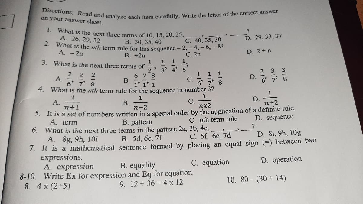 Directions: Read and analyze each item carefully. Write the letter of the correct answer
on your answer sheet,
1. What is the next three terms of 10, 15, 20, 25,
А. 26, 29, 32
2.
What is the nth term rule for this sequence - 2,-4,-6,- 8?
A. -2n
D. 29, 33, 37
В. 30, 35, 40
С. 40, 35, 30
D. 2+n
В. +2n
C. 2n
3.
What is the next three terms of
1
1
1
1
3' 4' 5
С.
3 3
1 1 1
6 7 8
B.
1' 1' 1
What is the nth term rule for the sequence in number 3?
2 2
А.
6 7 8
D.
6 7' 8
4.
1
С.
1
D.
n÷2
1
A.
n+1
В.
п-2
nx2
5. It is a set of numbers written in a special order by the application of a definite rule.
A. term
C. nth term rule
D. sequence
B. pattern
6. What is the next three terms in the pattern 2a, 3b, 4c,
A. 8g, 9h, 10i
7. It is a mathematical sentence formed by placing an equal sign (=) between two
expressions.
A. expression
8-10. Write Ex for expression and Eq for equation.
8. 4 x (2+5)
С. 5f, бе, 7d
D. 8i, 9h, 10g
B. 5d, 6e, 7f
C. equation
D. operation
B. equality
10. 80- (30 + 14)
9. 12+36 =4 x 12
