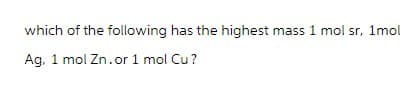 which of the following has the highest mass 1 mol sr, 1mol
Ag, 1 mol Zn.or 1 mol Cu?