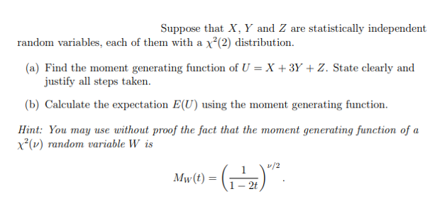 Suppose that X, Y and Z are statistically independent
random variables, each of them with a x²(2) distribution.
(a) Find the moment generating function of U = X + 3Y + Z. State clearly and
justify all steps taken.
(b) Calculate the expectation E(U) using the moment generating function.
Hint: You may use without proof the fact that the moment generating function of a
x²(v) random variable W is
v/2
Mw(t) =
- 2t
