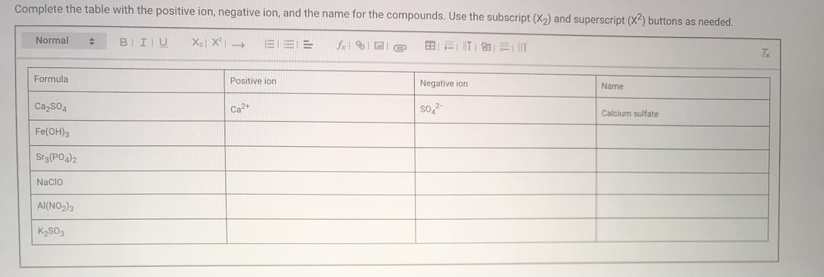 Complete the table with the positive ion, negative ion, and the name for the compounds. Use the subscript (X2) and superscript (X2) buttons as needed.
Normal
BIIIU
X2| X| -
fxl ID e
Formula
Positive ion
Negative ion
Name
CazSO4
Ca2+
so,2-
Calcium sulfate
Fe(OH)3
Sr3(PO4)2
Nacio
Al(NO2)3
K2SO3
