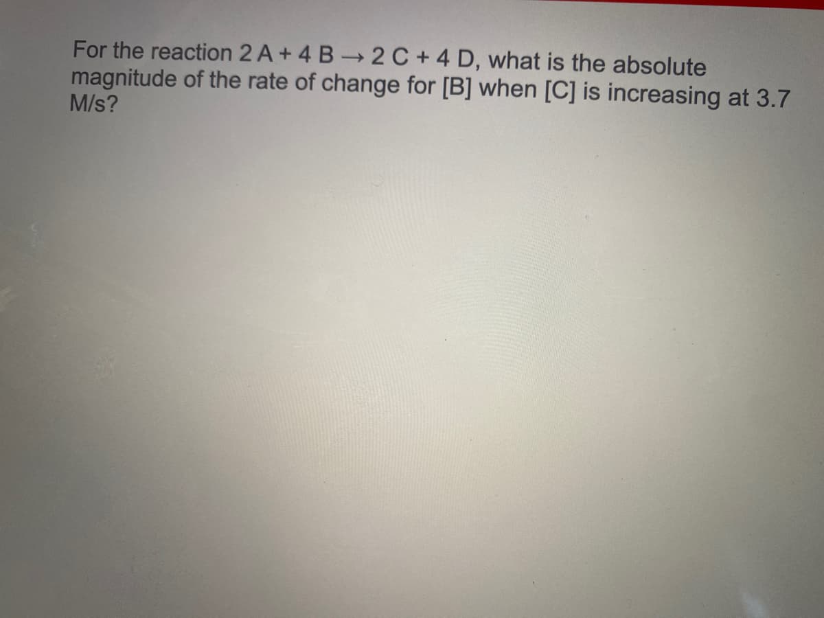 For the reaction 2 A + 4 B 2 C + 4 D, what is the absolute
magnitude of the rate of change for [B] when [C] is increasing at 3.7
M/s?
>
