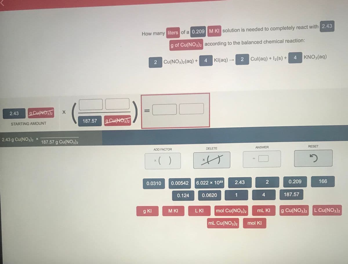 How many liters of a 0.209M KI solution is needed to completely react with 2.43
g of Cu(NO3)2 according to the balanced chemical reaction:
Cul(aq) + I2(s) +
4 KNO3(aq)
2 Cu(NO3)2(aq) + 4
KI(aq) -
2
%3D
2.43
aCufNO2
187.57
aCufNOS2
STARTING AMOUNT
2.43 g Cu(NO3)2 x
187.57 g Cu(NO3)2
ANSWER
RESET
ADD FACTOR
DELETE
*( )
%3D
0.0310
0.00542
6.022 x 1023
2.43
0.209
166
0.124
0.0620
1
4
187.57
g KI
L KI
mol Cu(NO3)2
mL KI
g Cu(NO3)2 L Cu(NO3)2
M KI
mL Cu(NO3)2
mol KI
