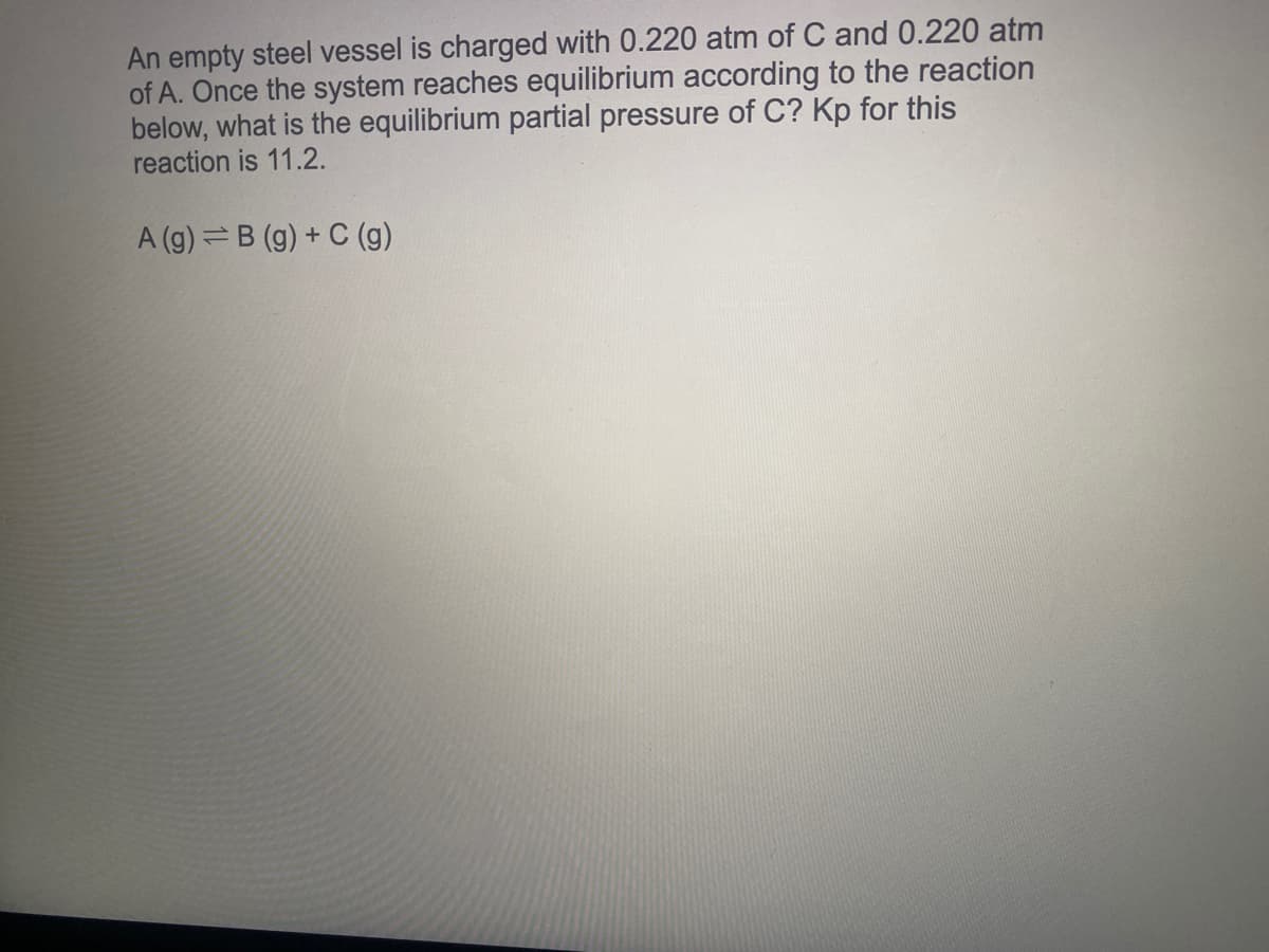 An empty steel vessel is charged with 0.220 atm of C and 0.220 atm
of A. Once the system reaches equilibrium according to the reaction
below, what is the equilibrium partial pressure of C? Kp for this
reaction is 11.2.
A (g) =B (g) + C (g)
