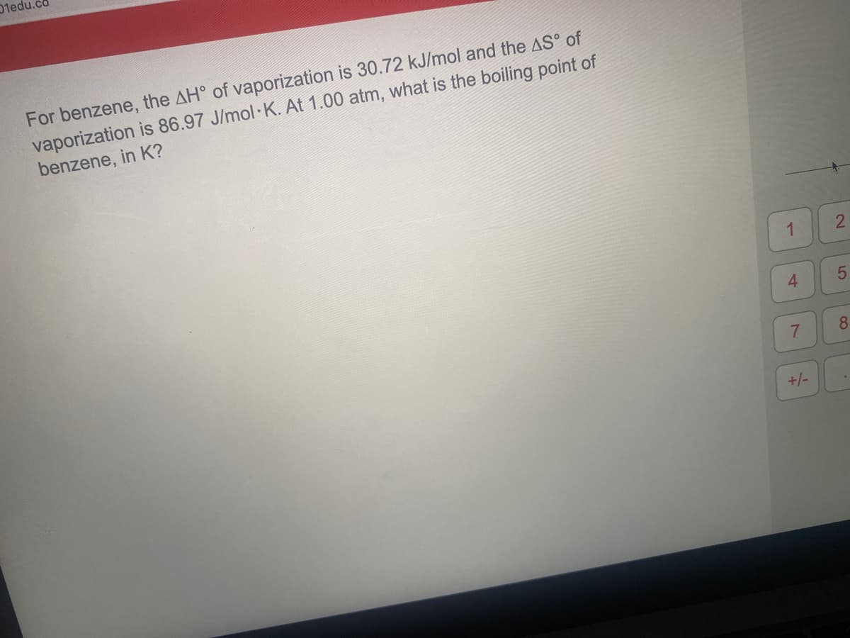 01edu.co
For benzene, the AH° of vaporization is 30.72 kJ/mol and the AS° of
vaporization is 86.97 J/mol K. At 1.00 atm, what is the boiling point of
benzene, in K?
1
4.
+/-
