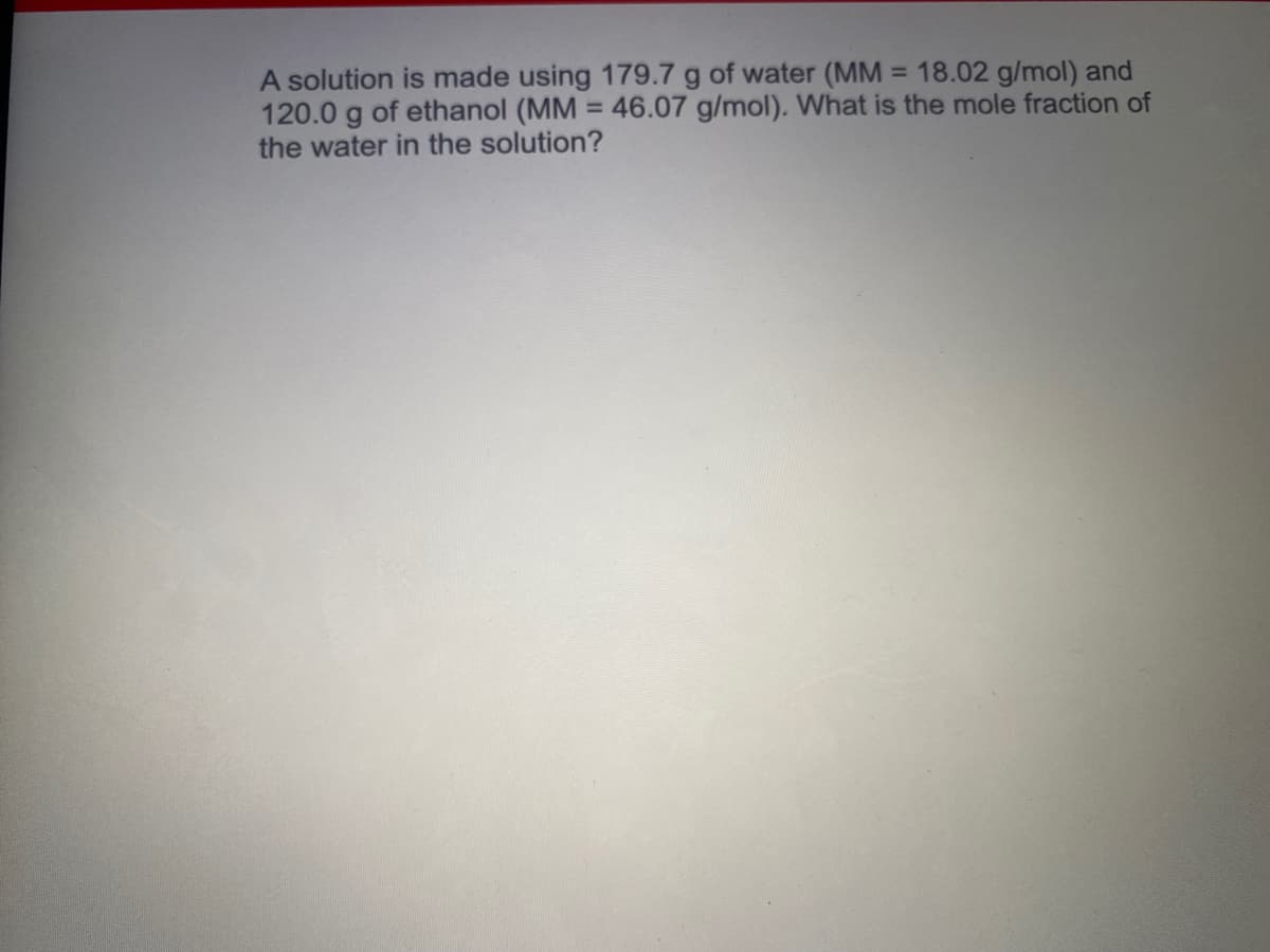 A solution is made using 179.7 g of water (MM = 18.02 g/mol) and
120.0 g of ethanol (MM = 46.07 g/mol). What is the mole fraction of
the water in the solution?
%3D
%3D
