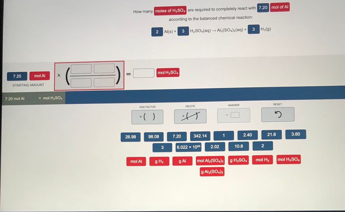 How many moles of H2SO, are required to completely react with 7.20 mol of Al
according to the balanced chemical reaction:
H2(g)
Al(s) + 3
H2SO«(aq) → Al2(SO4);(aq) +
2
mol H2SO4
7.20
mol Al
STARTING AMOUNT
7.20 mol Al
= mol H2SO4
RESET
DELETE
ANSWER
ADD FACTOR
*( )
%3D
26.98
98.08
7.20
342.14
1
2.40
21.6
3.60
6.022 x 1023
2.02
10.8
mol Al
g H2
g Al
mol Al2(SO4)3 g H2SO4
mol H2
mol H2SO4
g Al2(SO4)3
