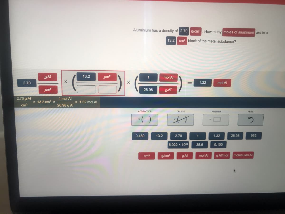 Aluminium has a density of 2.70 g/cm. How many moles of aluminum are in a
13.2 cm block of the metal substance?
JAT
13.2
1
mol Al
2.70
1.32
mol Al
CAT
26.98
JAT
2.70 g Al
1 mol Al
x 13.2 cm3 x
= 1.32 mol Al
cm3
26.98 g Al
ADD FACTOR
DELETE
ANSWER
RESET
0.489
13.2
2.70
1.32
26.98
962
6.022 x 1023
35.6
0.100
cm
g/cm
gAl
mol Al
g Al/mol
molecules Al
