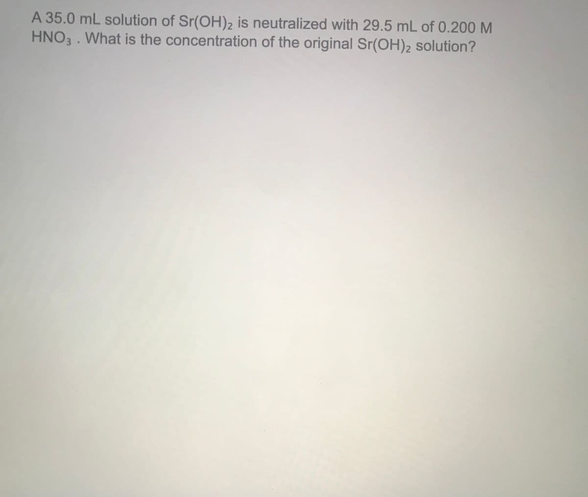 A 35.0 mL solution of Sr(OH)2 is neutralized with 29.5 mL of 0.200 M
HNO3 . What is the concentration of the original Sr(OH)2 solution?
