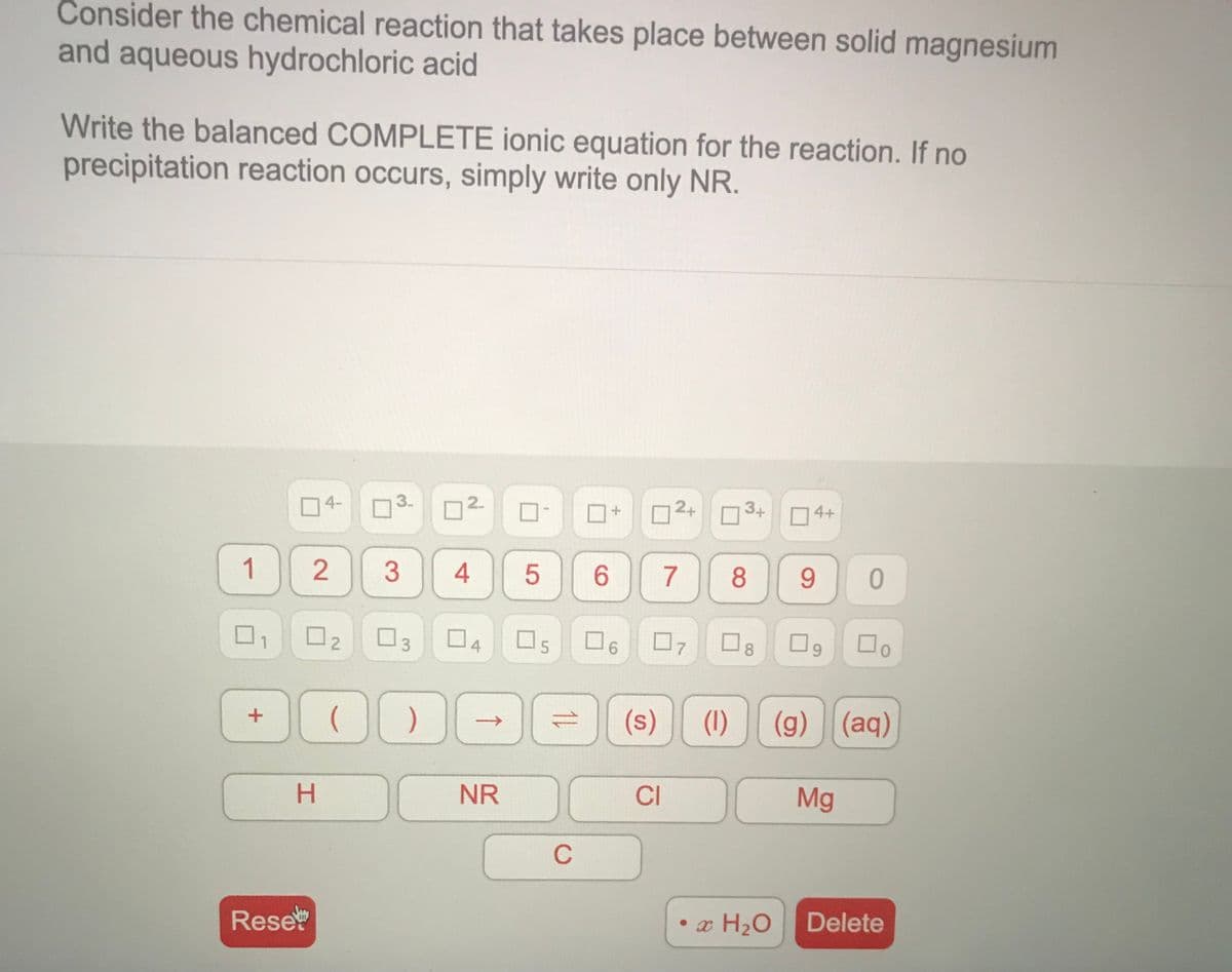 Consider the chemical reaction that takes place between solid magnesium
and aqueous hydrochloric acid
Write the balanced COMPLETE ionic equation for the reaction. If no
precipitation reaction occurs, simply write only NR.
4-
3.
2.
2+
3+
O4+
2
9
1
4
7
ロ
ロ4
D3
ロs ロ6 ロッ□g
8
9.
(1)
(g) (aq)
+
H.
NR
CI
Mg
C
Rese
• x H2O
Delete
2.
