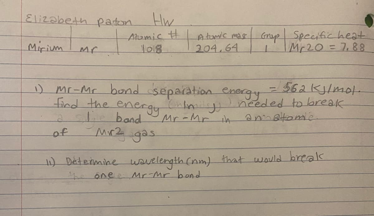 Elizabeth paton
Hw
Ahamic #
1018
A tuwc mas Gnp
204.64
Specific heat
Gnup
Mirium
Mr20= 7,88
-562Klmot
Ineeded to break
annatome.
1)
mr-Mr bond separation energy
find the energynly
ali.band
Mr-Mr ih
of
Mr2 gas.
1) Determine wovelength (nm) that would break
the ône:
Mr-Mr band
