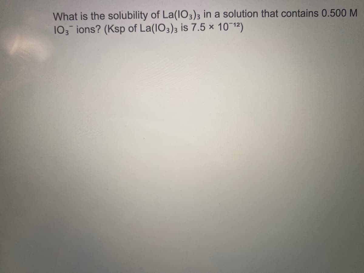 What is the solubility of La(IO3)3 in a solution that contains 0.500 M
103 ions? (Ksp of La(IO3); is 7.5 × 10~12)
