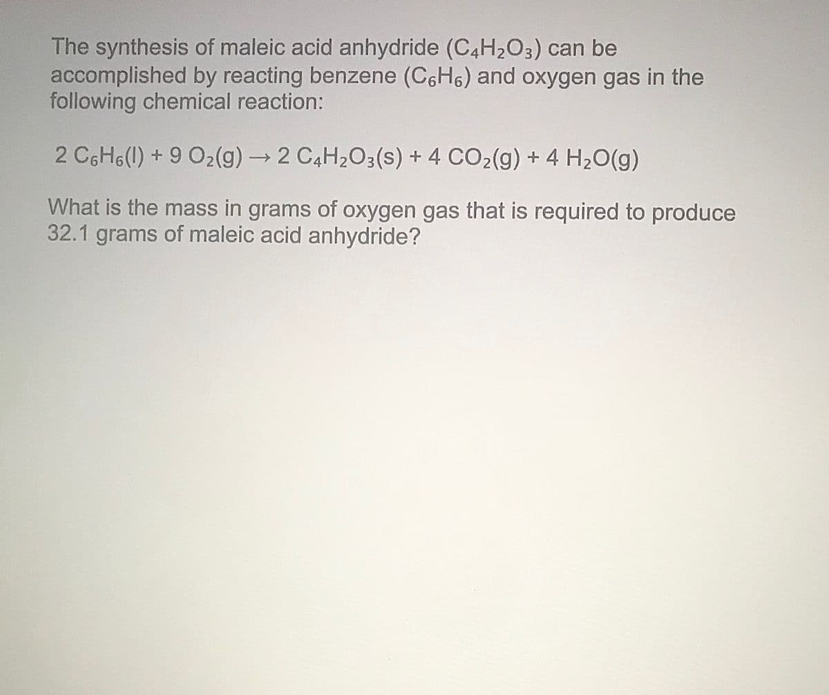 The synthesis of maleic acid anhydride (C4H203) can be
accomplished by reacting benzene (C6H6) and oxygen gas in the
following chemical reaction:
2 C6H6(1) + 9 O2(g) → 2 C4H203(s) + 4 CO2(g) + 4 H20(g)
->
What is the mass in grams of oxygen gas that is required to produce
32.1 grams of maleic acid anhydride?
