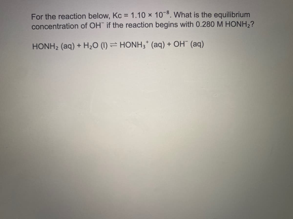 For the reaction below, Kc = 1.10 x 108. What is the equilibrium
concentration of OH if the reaction begins with 0.280 M HONH2?
HONH2 (aq) + H2O (I) = HONH3* (aq) + OH¯ (aq)
