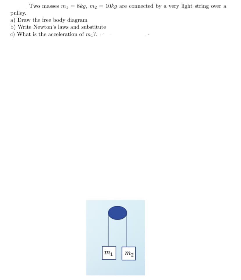 Two masses mı = 8kg, m2 = 10kg are connected by a very light string over a
pulley.
a) Draw the free body diagram
b) Write Newton's laws and substitute
c) What is the acceleration of m1?. :-
M1
m2
