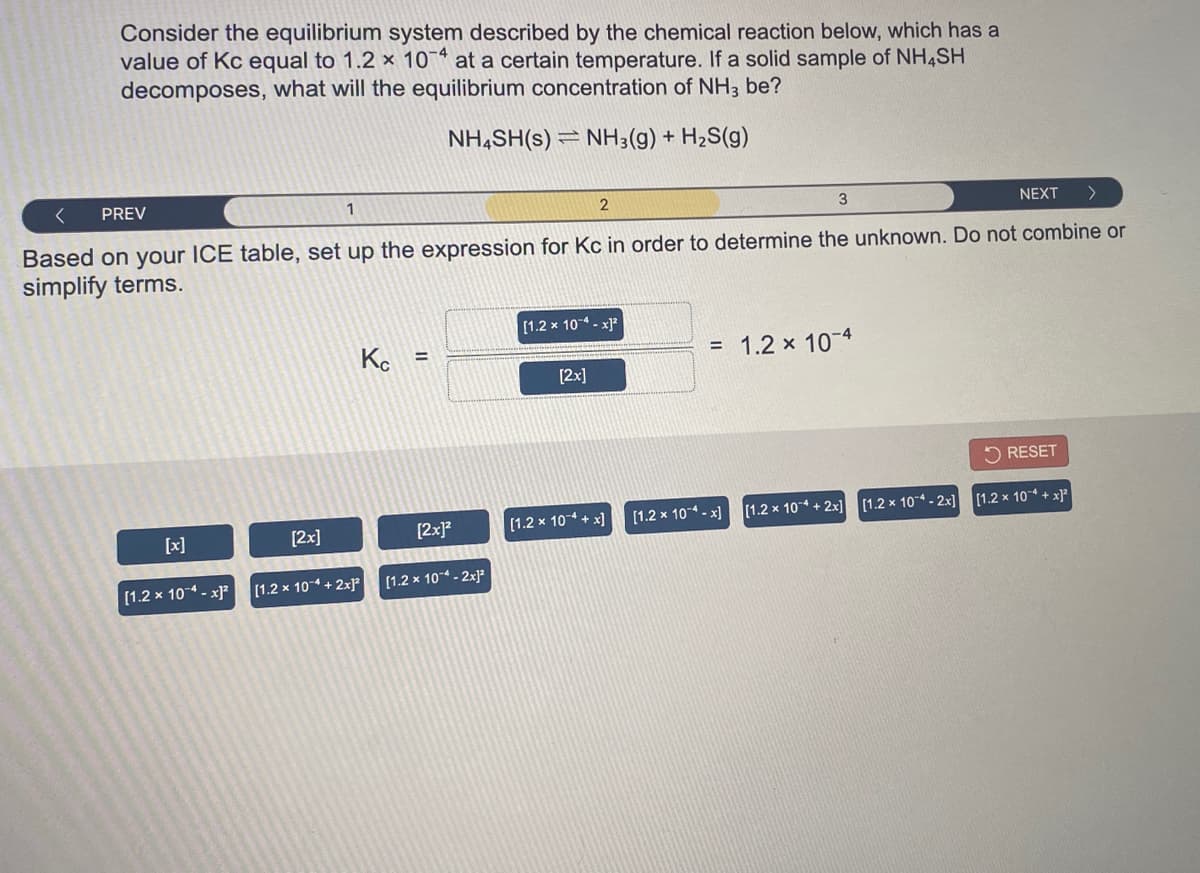 Consider the equilibrium system described by the chemical reaction below, which has a
value of Kc equal to 1.2 × 10 at a certain temperature. If a solid sample of NH4SH
decomposes, what will the equilibrium concentration of NH3 be?
NH,SH(s) = NH3(g) + H2S(g)
PREV
1
NEXT
Based on your ICE table, set up the expression for Kc in order to determine the unknown. Do not combine or
simplify terms.
[1.2 x 104 - x]?
Ko
= 1.2 x 10-4
%3D
[2x]
5 RESET
[2x]?
[1.2 x 104 + x]
[1.2 x 104 - x]
(1.2 x 10 + 2x] (1.2 x 104 - 2x]
[1.2 x 10 + x)
[x]
[2x]
[1.2 x 104 - x²
[1.2 x 104 + 2xP
[1.2 x 10* - 2x}
