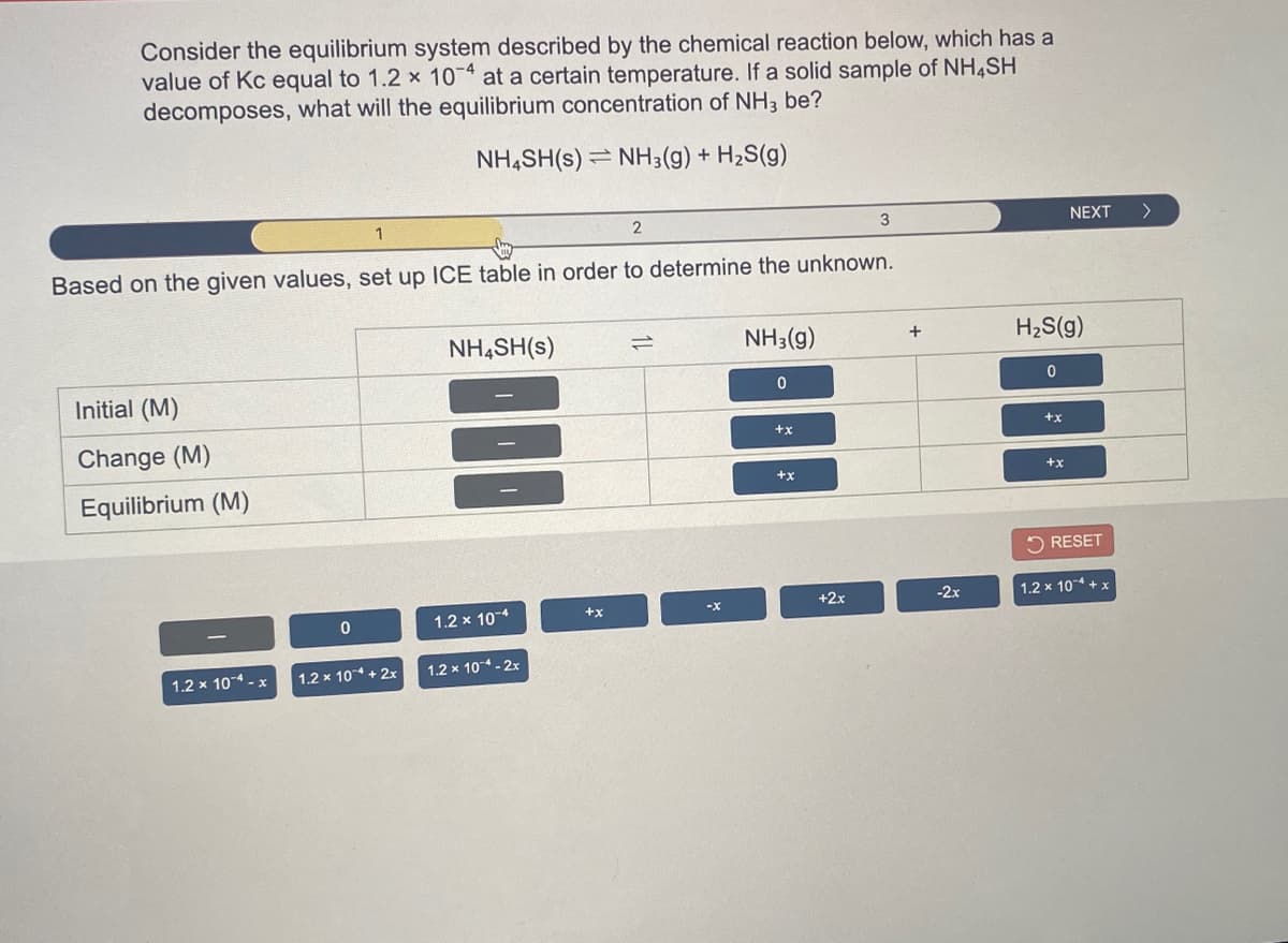 Consider the equilibrium system described by the chemical reaction below, which has a
value of Kc equal to 1.2 x 10 at a certain temperature. If a solid sample of NH4SH
decomposes, what will the equilibrium concentration of NH3 be?
NH,SH(s) = NH3(g) +
H2S(g)
1
2
3
NEXT
>
Based on the given values, set up ICE table in order to determine the unknown.
NH,SH(s)
NH3(g)
H2S(g)
+
Initial (M)
++
+x
Change (M)
++
+x
Equilibrium (M)
5 RESET
-2x
1.2 x 104 + x
+2x
+x
1.2 x 10-4
1.2 x 10 + 2x
1.2 x 10 - 2x
1.2 x 104 - x
