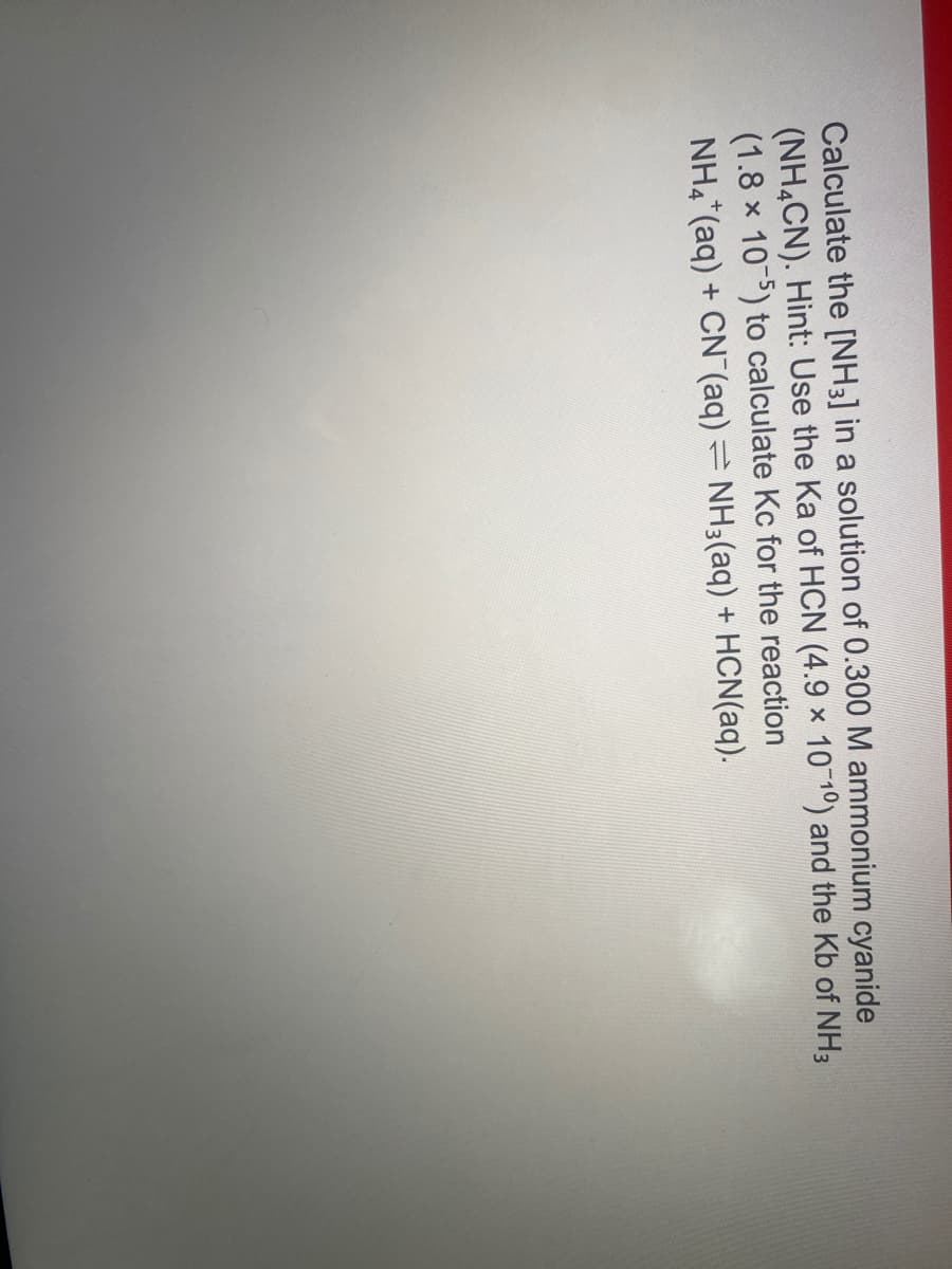 Calculate the [NH3] in a solution of 0.300 M ammonium cyanide
(NH4CN). Hint: Use the Ka of HCN (4.9 x 10 10) and the Kb of NH3
(1.8 x 10) to calculate Kc for the reaction
NH4*(aq) + CN (aq)= NH3(aq) + HCN(aq).
