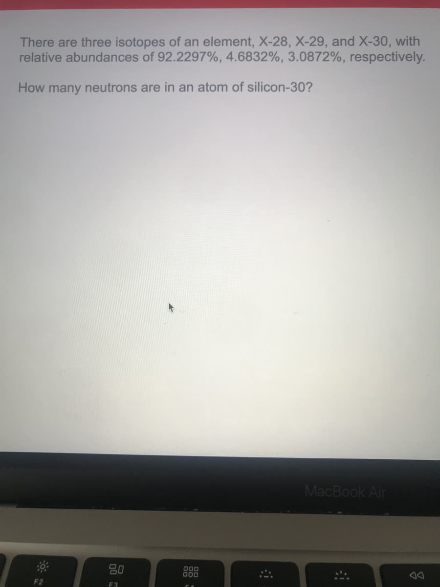 There are three isotopes of an element, X-28, X-29, and X-30, with
relative abundances of 92.2297%, 4.6832%, 3.0872%, respectively.
How many neutrons are in an atom of silicon-30?
MacBook Air
80
000
000
F2
F3
