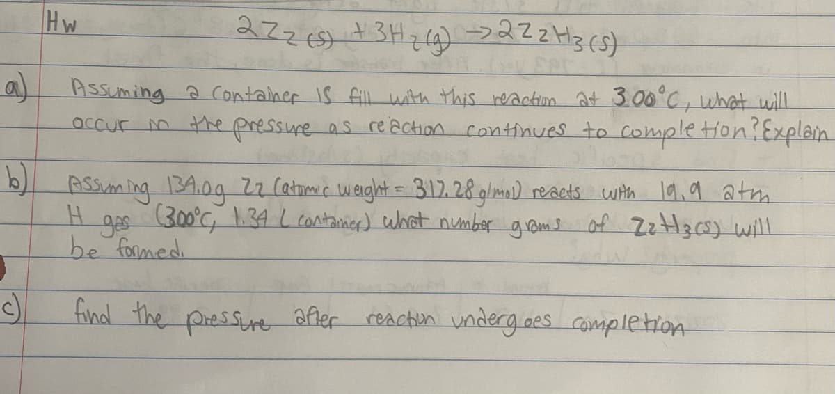 2726) +3Hzla) >222H3(5}
Hw
Assuming a Container IS fill with this reactim at 3.00°C, what will
occur m the pressure as reaction continues to completion Explain
b) Assuming 34.09 22 (atome w eight = 312. 28 glma) reacts with l9,9 atm
H app of ZzHzcs) will
300°C, 1.34 L contanier) what number grams
be formed.
find the pressure afler reacton underg.oes completion
