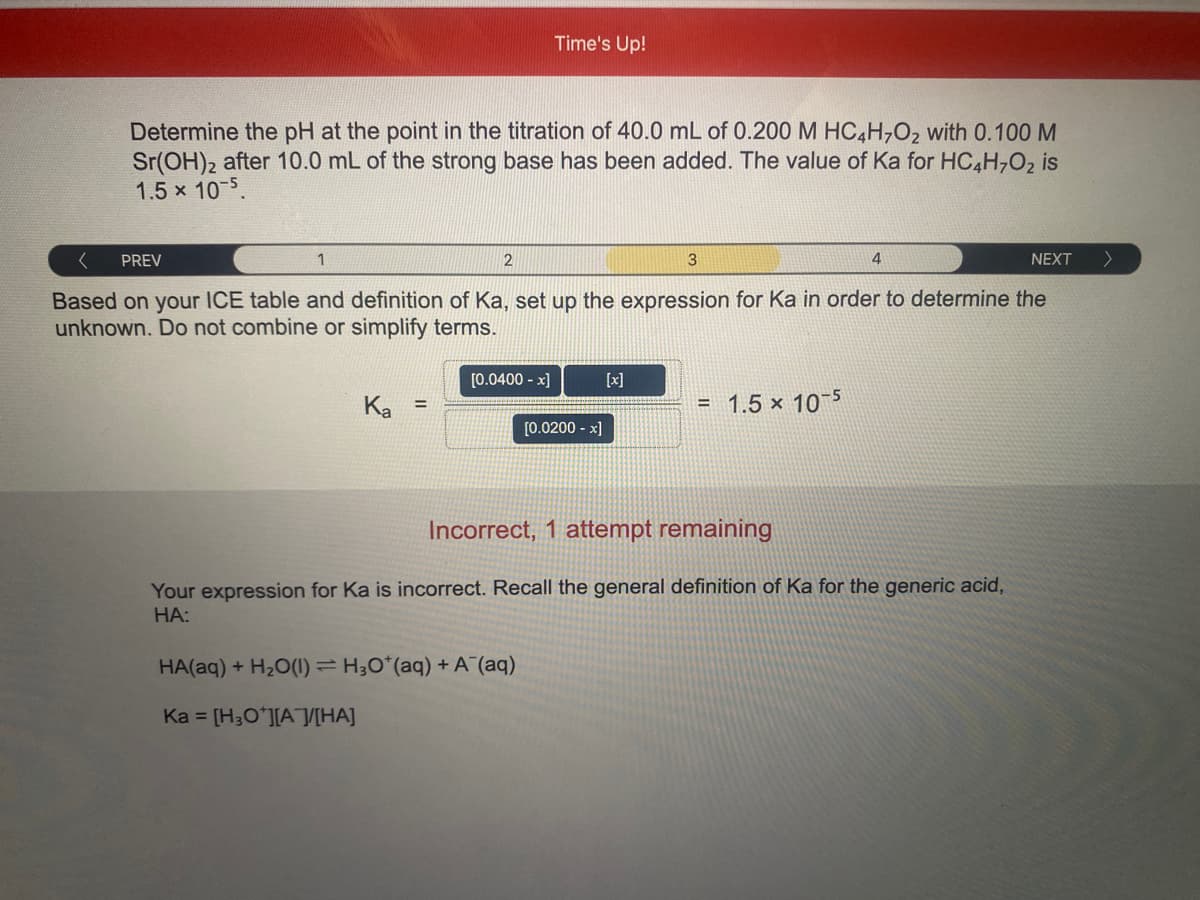 Time's Up!
Determine the pH at the point in the titration of 40.0 mL of 0.200 M HC4H702 with 0.100 M
Sr(OH)2 after 10.0 mL of the strong base has been added. The value of Ka for HC,H,O2 is
1.5 x 10-5.
PREV
1
4
NEXT
Based on your ICE table and definition of Ka, set up the expression for Ka in order to determine the
unknown. Do not combine or simplify terms.
[0.0400 - x]
[x]
Ка
= 1.5 × 10¬5
%3!
[0.0200 - x]
Incorrect, 1 attempt remaining
Your expression for Ka is incorrect. Recall the general definition of Ka for the generic acid,
НА:
HA(aq) + H2O(1) = H;O*(aq) + A (aq)
Ka = [H3O*][A[HA]
