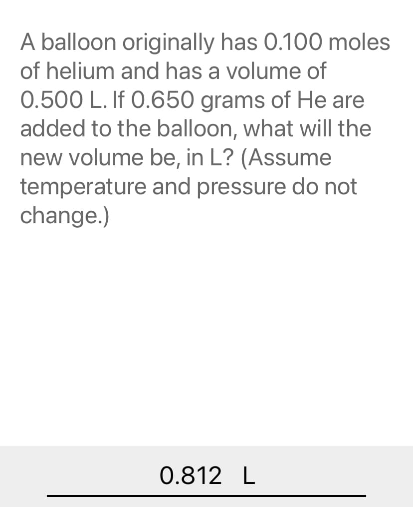 A balloon originally has 0.100 moles
of helium and has a volume of
0.500 L. If 0.650 grams of He are
added to the balloon, what will the
new volume be, in L? (Assume
temperature and pressure do not
change.)
0.812 L
