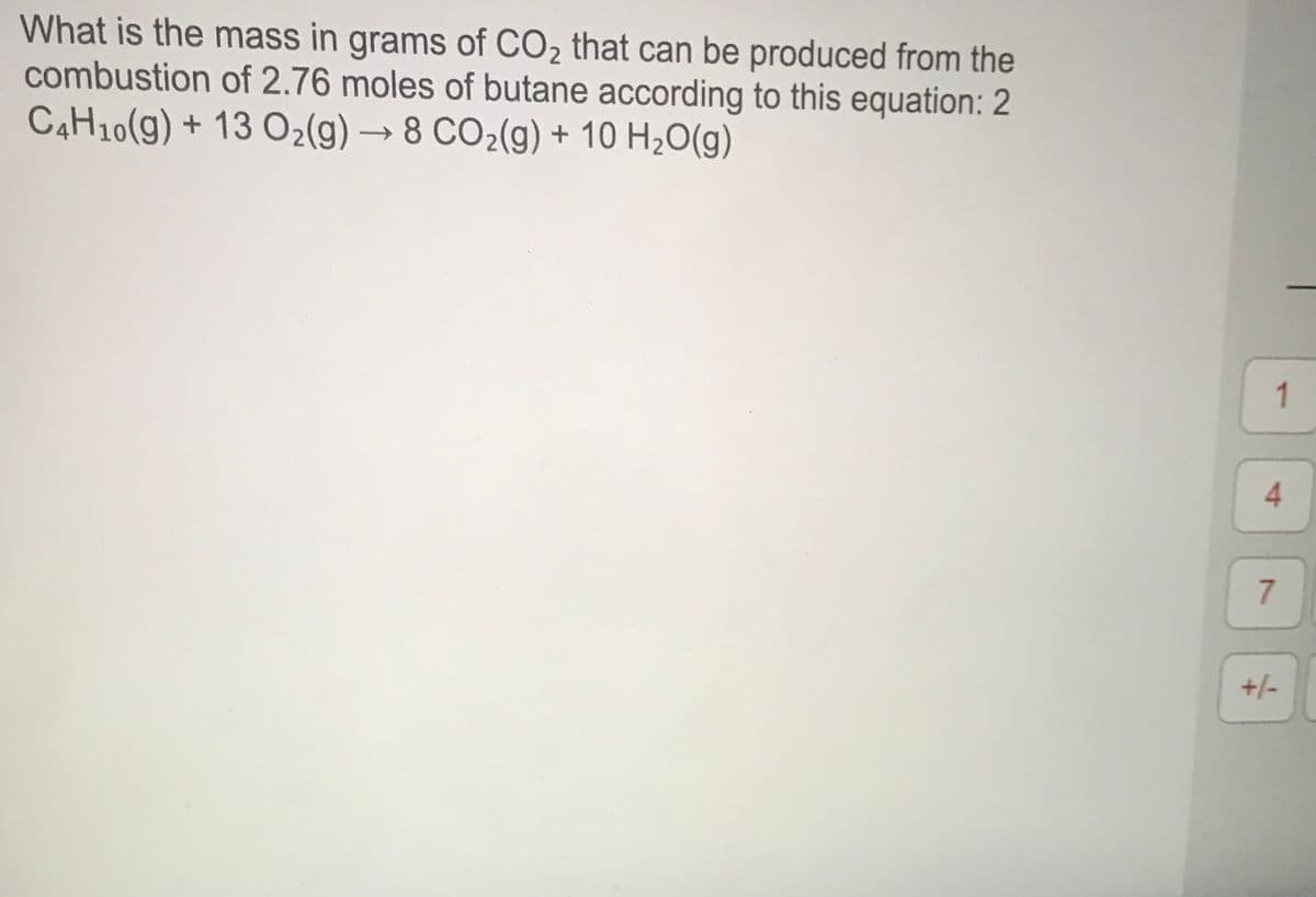 What is the mass in grams of CO2 that can be produced from the
combustion of 2.76 moles of butane according to this equation: 2
C4H10(g) + 13 O2(g) → 8 CO2(g) + 10 H2O(g)
1
4.
+/-
7.
