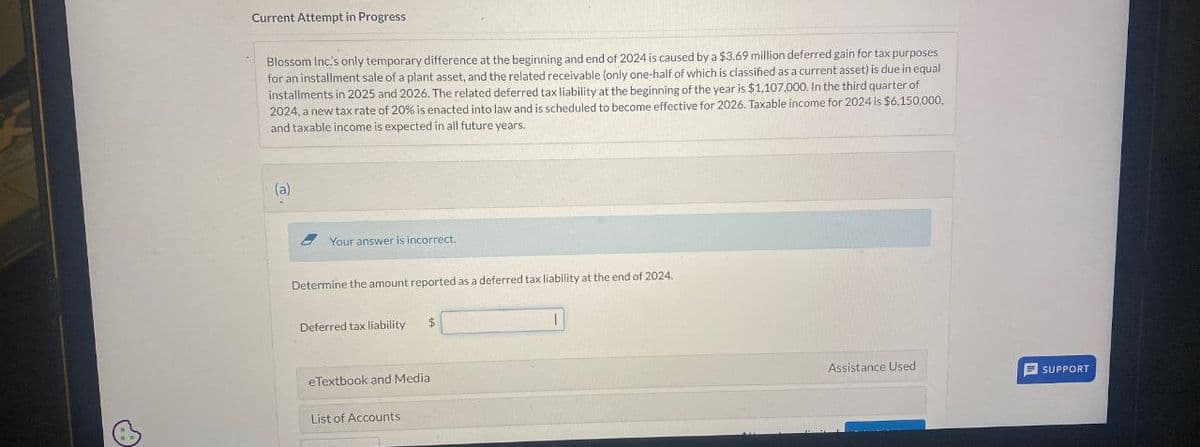 Current Attempt in Progress
Blossom Inc's only temporary difference at the beginning and end of 2024 is caused by a $3.69 million deferred gain for tax purposes
for an installment sale of a plant asset, and the related receivable (only one-half of which is classified as a current asset) is due in equal
installments in 2025 and 2026. The related deferred tax liability at the beginning of the year is $1,107,000. In the third quarter of
2024, a new tax rate of 20% is enacted into law and is scheduled to become effective for 2026. Taxable income for 2024 is $6,150,000,
and taxable income is expected in all future years.
(a)
Your answer is incorrect.
Determine the amount reported as a deferred tax liability at the end of 2024.
Deferred tax liability
$
eTextbook and Media
List of Accounts
Assistance Used
SUPPORT