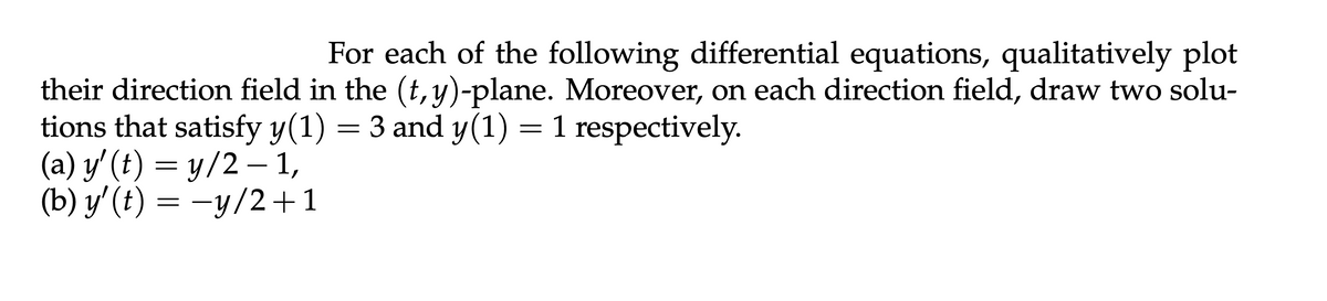 For each of the following differential equations, qualitatively plot
their direction field in the (t, y)-plane. Moreover, on each direction field, draw two solu-
tions that satisfy y(1) = 3 and y(1) = 1 respectively.
(a) y' (t) = y/2 − 1,
-
(b) y' (t) = −y/2+1