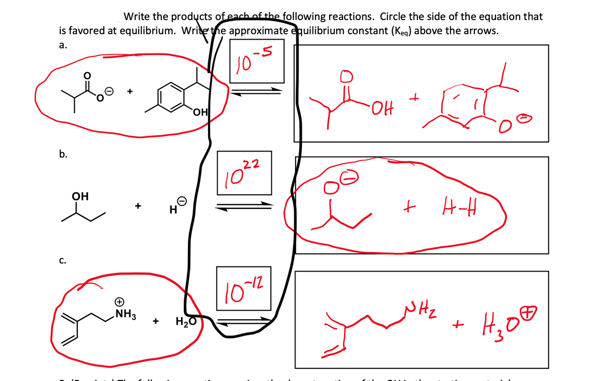 Write the products of each of the following reactions. Circle the side of the equation that
is favored at equilibrium. Write the approximate equilibrium constant (keq) above the arrows.
a.
-5
Yo
b.
C.
OH
+
NH3
H
OH
H₂O
10
22
10°
10-12
JOH ₂0
OH
오
+
t
H-H
NH₂
yum+ H₂00