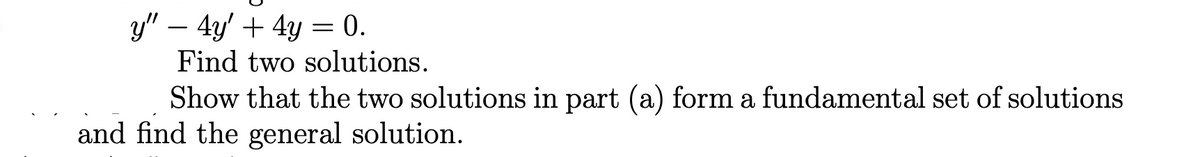 y" − 4y' + 4y = 0.
Find two solutions.
Show that the two solutions in part (a) form a fundamental set of solutions
and find the general solution.