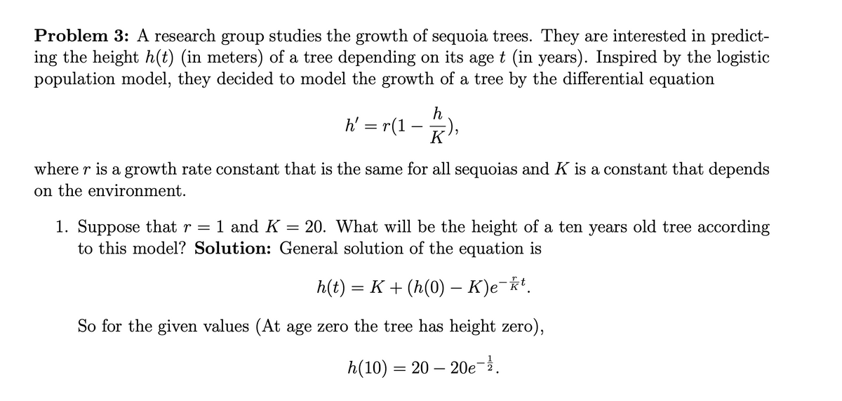 Problem 3: A research group studies the growth of sequoia trees. They are interested in predict-
ing the height h(t) (in meters) of a tree depending on its age t (in years). Inspired by the logistic
population model, they decided to model the growth of a tree by the differential equation
h' = r(1
where r is a growth rate constant that is the same for all sequoias and K is a constant that depends
on the environment.
h
K
1. Suppose that r = 1 and K = 20. What will be the height of a ten years old tree according
to this model? Solution: General solution of the equation is
h(t) = K+ (h(0) – K)e-kt.
So for the given values (At age zero the tree has height zero),
h(10) 2020e-1.
=